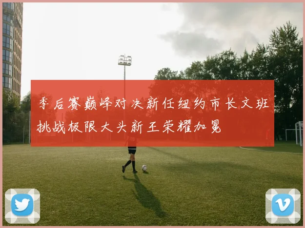 季后赛巅峰对决新任纽约市长文班挑战极限大头新王荣耀加冕