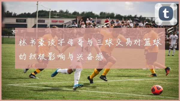 林书豪谈字母哥与三球交易对篮球的积极影响与兴奋感