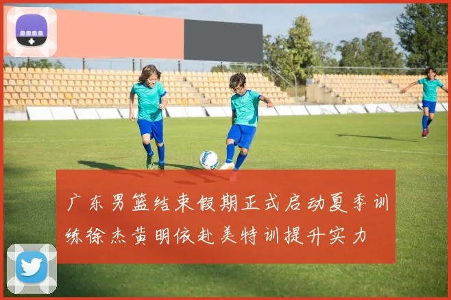 广东男篮结束假期正式启动夏季训练徐杰黄明依赴美特训提升实力