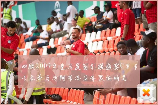 回顾2009年皇马夏窗引援盛宴C罗卡卡本泽马与阿韦洛亚齐聚伯纳乌