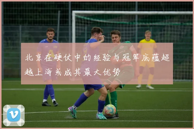 北京在硬仗中的经验与冠军底蕴超越上海或成其最大优势