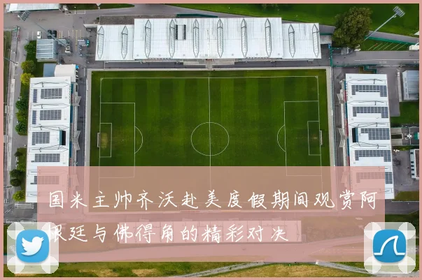 国米主帅齐沃赴美度假期间观赏阿根廷与佛得角的精彩对决
