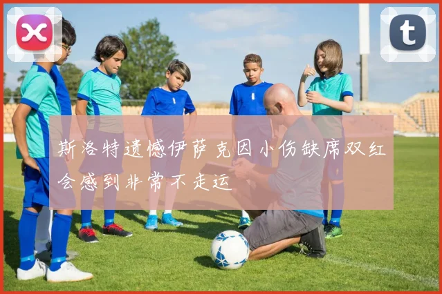 斯洛特遗憾伊萨克因小伤缺席双红会感到非常不走运