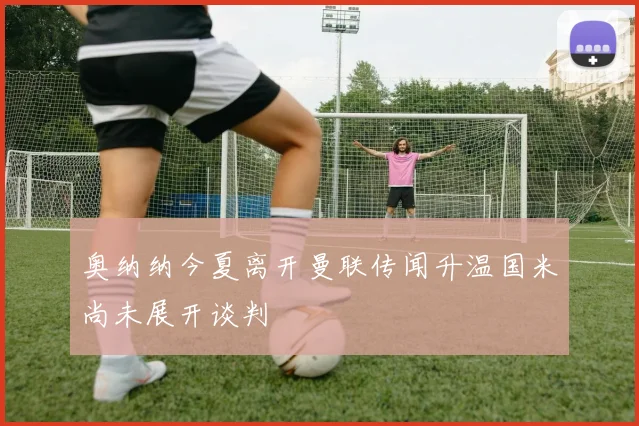 奥纳纳今夏离开曼联传闻升温国米尚未展开谈判