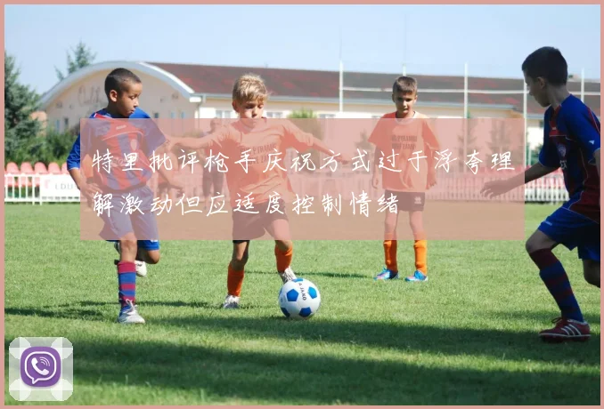 特里批评枪手庆祝方式过于浮夸理解激动但应适度控制情绪