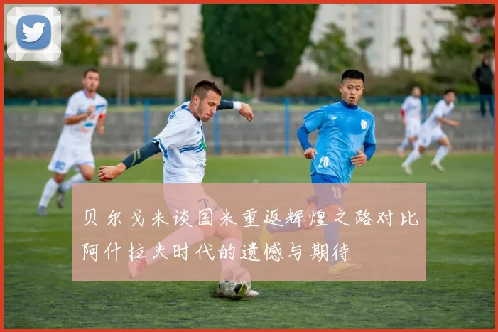 贝尔戈米谈国米重返辉煌之路对比阿什拉夫时代的遗憾与期待