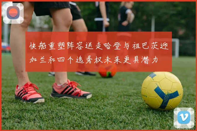 快船重塑阵容送走哈登与祖巴茨迎加兰和四个选秀权未来更具潜力