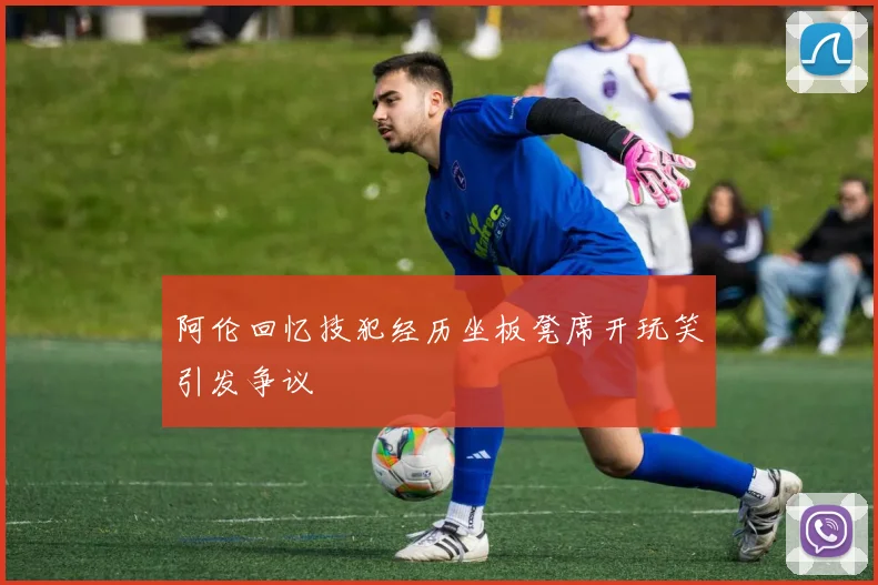 阿伦回忆技犯经历坐板凳席开玩笑引发争议