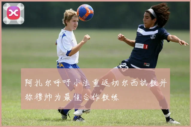 阿扎尔呼吁小法重返切尔西执教并称穆帅为最佳合作教练