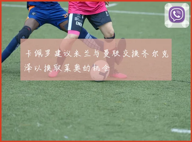 卡佩罗建议米兰与曼联交换齐尔克泽以换取莱奥的机会