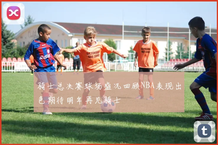 骑士总决赛球场盛况回顾NBA表现出色期待明年再见骑士