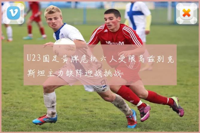 U23国足黄牌危机六人受限乌兹别克斯坦主力缺阵迎战挑战