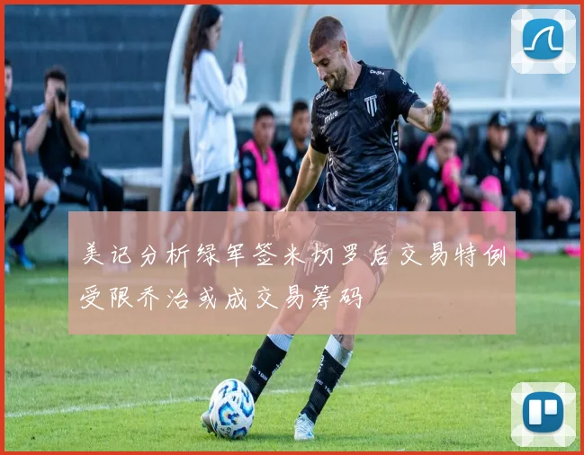 美记分析绿军签米切罗后交易特例受限乔治或成交易筹码