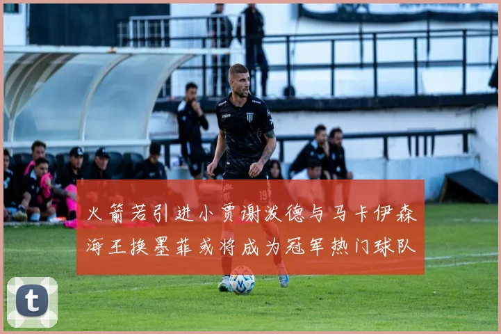 火箭若引进小贾谢泼德与马卡伊森海王换墨菲或将成为冠军热门球队