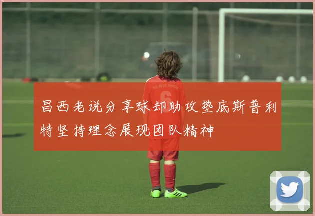 昌西老说分享球却助攻垫底斯普利特坚持理念展现团队精神