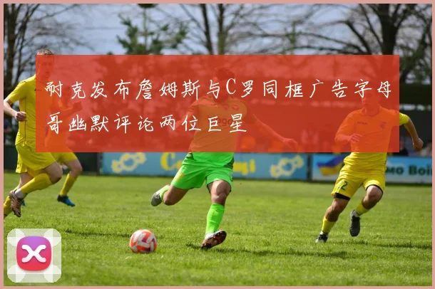 耐克发布詹姆斯与C罗同框广告字母哥幽默评论两位巨星