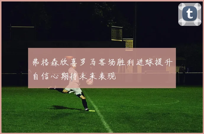 弗格森欣喜罗马客场胜利进球提升自信心期待未来表现