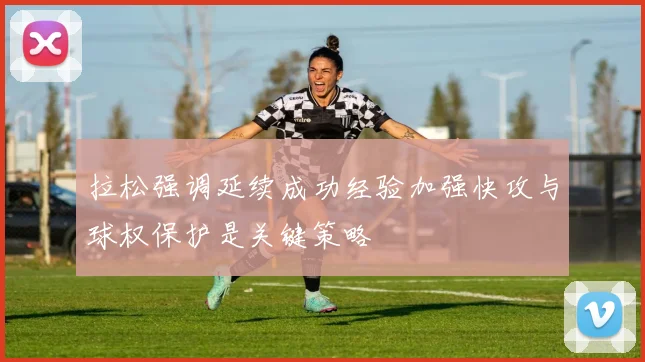 拉松强调延续成功经验加强快攻与球权保护是关键策略