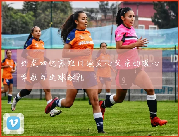 好友回忆苏维门迪关心父亲的暖心举动与进球献礼