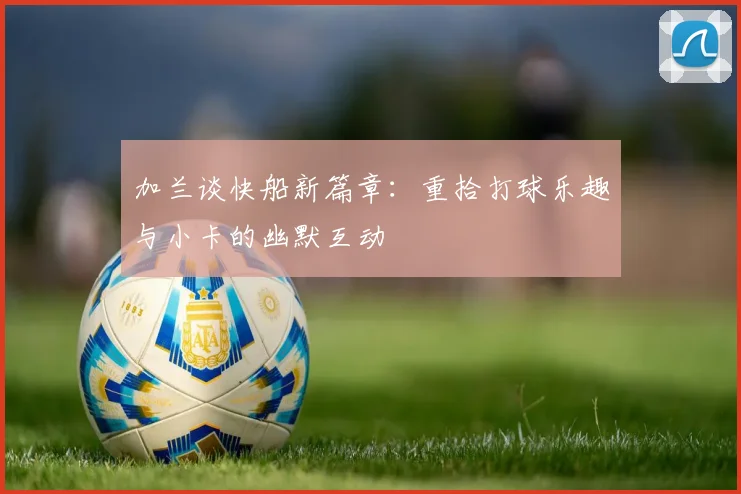 加兰谈快船新篇章：重拾打球乐趣与小卡的幽默互动