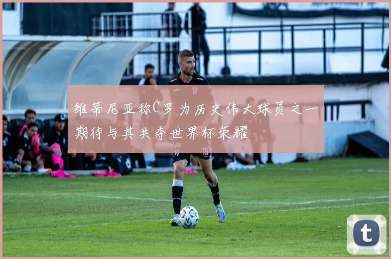 维蒂尼亚称C罗为历史伟大球员之一期待与其共夺世界杯荣耀