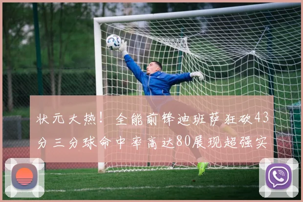 状元大热！全能前锋迪班萨狂砍43分三分球命中率高达80展现超强实力