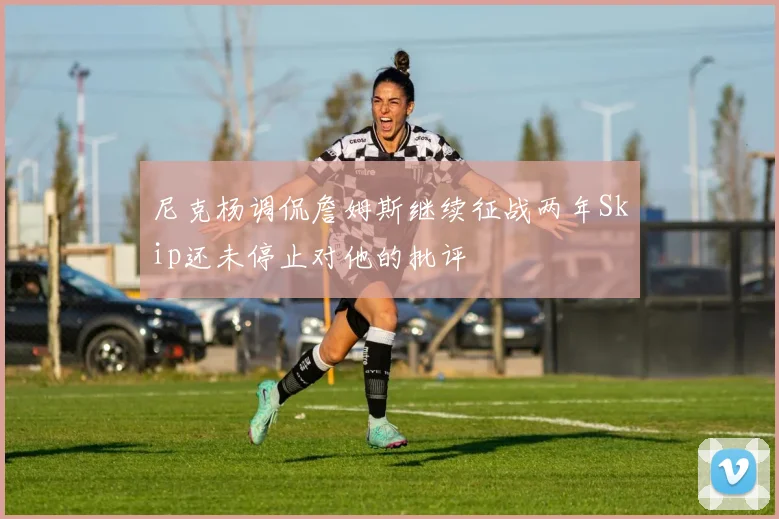 尼克杨调侃詹姆斯继续征战两年Skip还未停止对他的批评