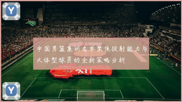 中国男篮集训名单聚焦投射能力与大体型球员的全新策略分析