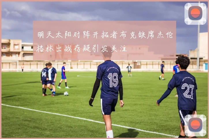 明天太阳对阵开拓者布克缺席杰伦格林出战存疑引发关注