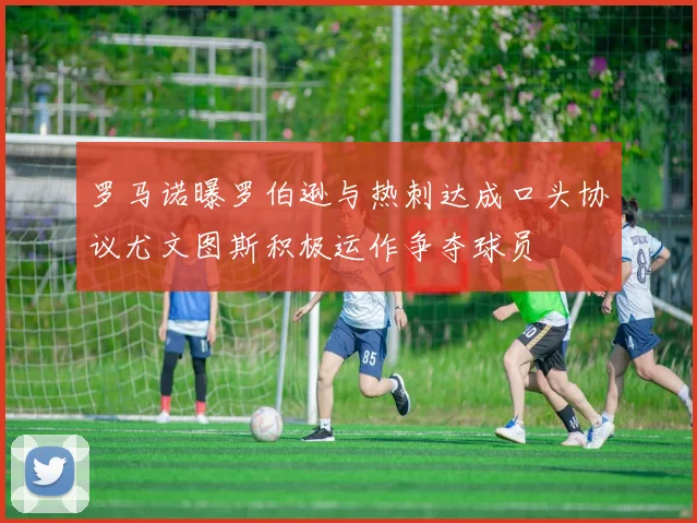 罗马诺曝罗伯逊与热刺达成口头协议尤文图斯积极运作争夺球员