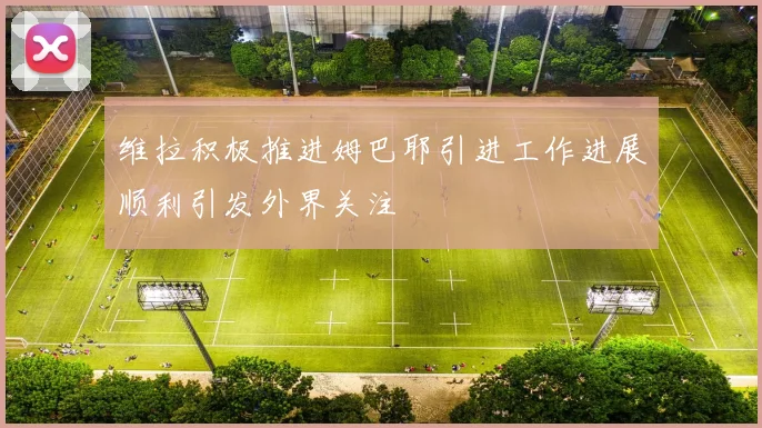 维拉积极推进姆巴耶引进工作进展顺利引发外界关注
