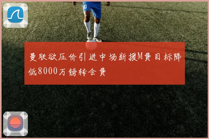 曼联欲压价引进中场新援M费目标降低8000万镑转会费