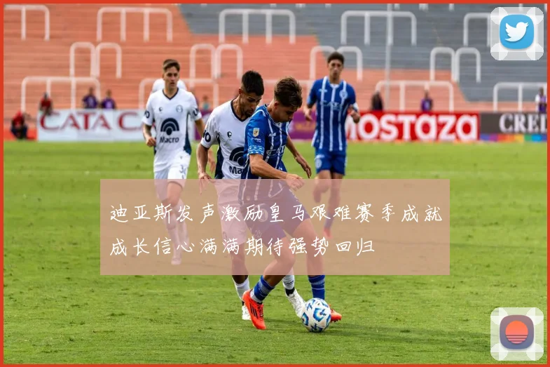 迪亚斯发声激励皇马艰难赛季成就成长信心满满期待强势回归